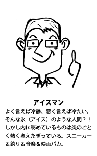 アイスマン：よく言えば冷静、悪く言えば冷たい。そんな氷（アイス）のような人間？！しかし内に秘めているものは炎のごとく熱く煮えたぎっている。スニーカー＆釣り＆音楽＆映画バカ。