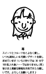 苺：スイーツとフルーツをこよなく愛し、いつも美味しい＆可愛いデザートを探し求めています！いちご狩りでは30分で100粒♪大食い・・・ではありません(笑)皆さまと素敵な情報を共有できたら嬉しいです。よろしくお願いします♪